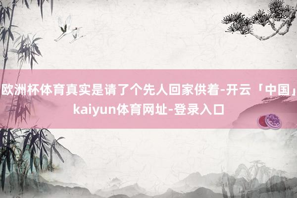 欧洲杯体育真实是请了个先人回家供着-开云「中国」kaiyun体育网址-登录入口