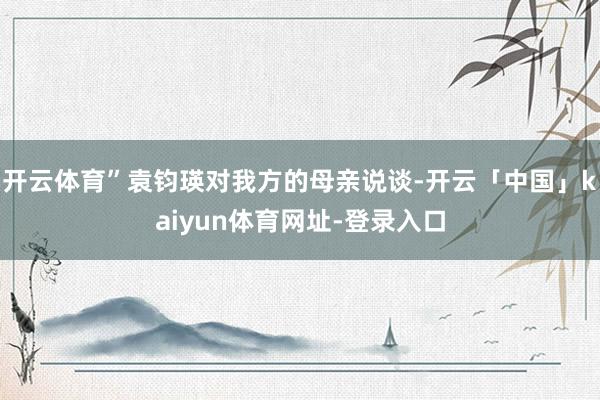 开云体育”袁钧瑛对我方的母亲说谈-开云「中国」kaiyun体育网址-登录入口