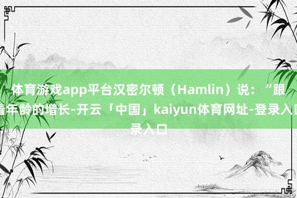 体育游戏app平台汉密尔顿（Hamlin）说：“跟着年龄的增长-开云「中国」kaiyun体育网址-登录入口