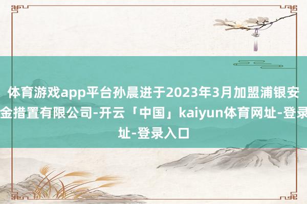 体育游戏app平台孙晨进于2023年3月加盟浦银安盛基金措置有限公司-开云「中国」kaiyun体育网址-登录入口