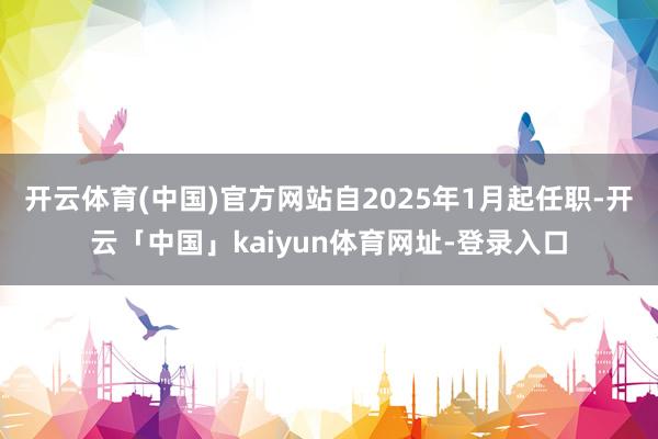 开云体育(中国)官方网站自2025年1月起任职-开云「中国」kaiyun体育网址-登录入口