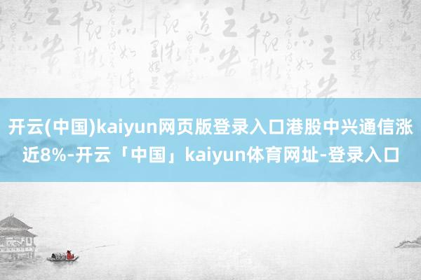 开云(中国)kaiyun网页版登录入口港股中兴通信涨近8%-开云「中国」kaiyun体育网址-登录入口