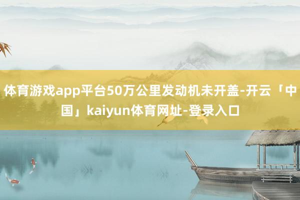 体育游戏app平台50万公里发动机未开盖-开云「中国」kaiyun体育网址-登录入口