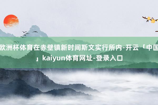欧洲杯体育在赤壁镇新时间斯文实行所内-开云「中国」kaiyun体育网址-登录入口