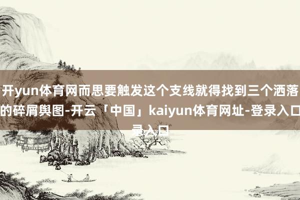 开yun体育网而思要触发这个支线就得找到三个洒落的碎屑舆图-开云「中国」kaiyun体育网址-登录入口