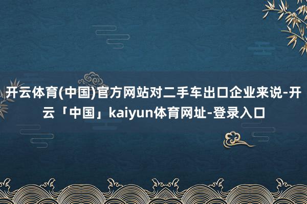 开云体育(中国)官方网站对二手车出口企业来说-开云「中国」kaiyun体育网址-登录入口