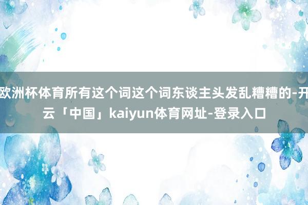 欧洲杯体育所有这个词这个词东谈主头发乱糟糟的-开云「中国」kaiyun体育网址-登录入口