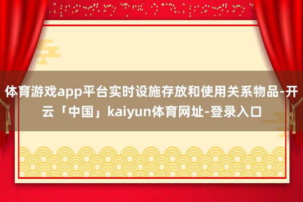 体育游戏app平台实时设施存放和使用关系物品-开云「中国」kaiyun体育网址-登录入口