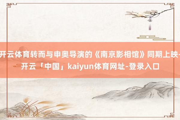 开云体育转而与申奥导演的《南京影相馆》同期上映-开云「中国」kaiyun体育网址-登录入口