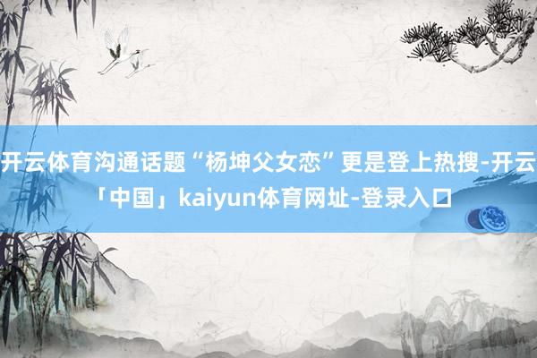 开云体育沟通话题“杨坤父女恋”更是登上热搜-开云「中国」kaiyun体育网址-登录入口