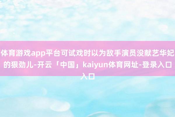 体育游戏app平台可试戏时以为敌手演员没献艺华妃的狠劲儿-开云「中国」kaiyun体育网址-登录入口