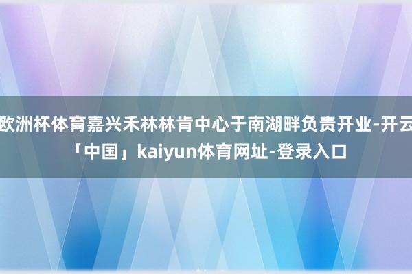 欧洲杯体育嘉兴禾林林肯中心于南湖畔负责开业-开云「中国」kaiyun体育网址-登录入口