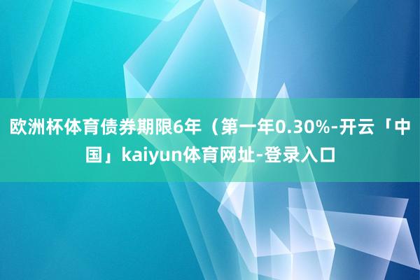 欧洲杯体育债券期限6年（第一年0.30%-开云「中国」kaiyun体育网址-登录入口