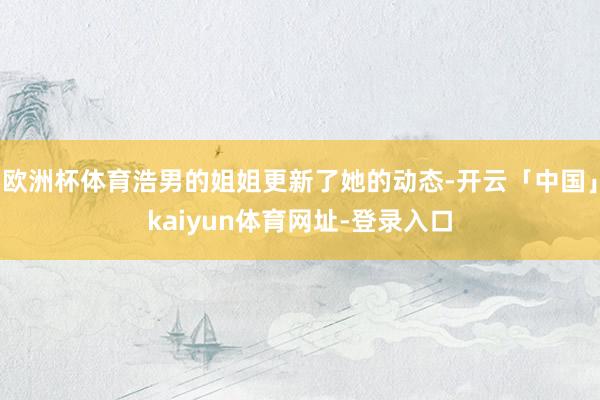 欧洲杯体育浩男的姐姐更新了她的动态-开云「中国」kaiyun体育网址-登录入口
