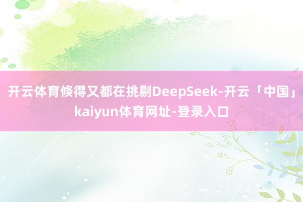 开云体育倏得又都在挑剔DeepSeek-开云「中国」kaiyun体育网址-登录入口