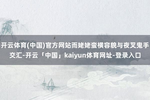 开云体育(中国)官方网站而姥姥蛮横容貌与夜叉鬼手交汇-开云「中国」kaiyun体育网址-登录入口