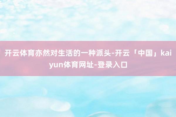 开云体育亦然对生活的一种派头-开云「中国」kaiyun体育网址-登录入口