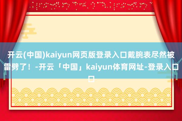开云(中国)kaiyun网页版登录入口戴腕表尽然被雷劈了！-开云「中国」kaiyun体育网址-登录入口