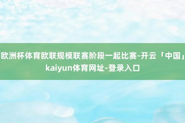 欧洲杯体育欧联规模联赛阶段一起比赛-开云「中国」kaiyun体育网址-登录入口