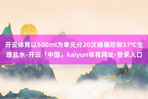 开云体育以500ml为单元分20次精确防御37℃生理盐水-开云「中国」kaiyun体育网址-登录入口