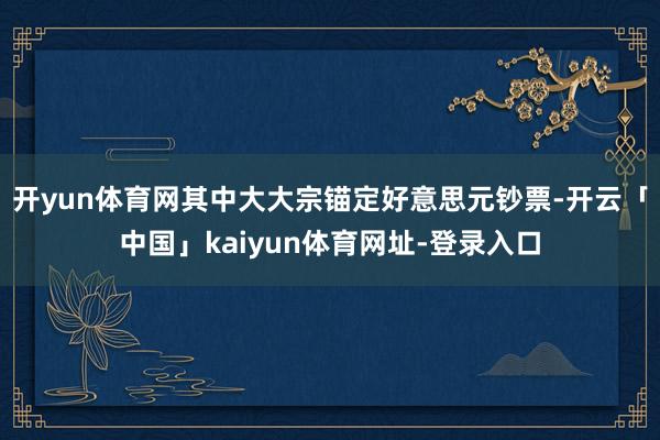 开yun体育网其中大大宗锚定好意思元钞票-开云「中国」kaiyun体育网址-登录入口