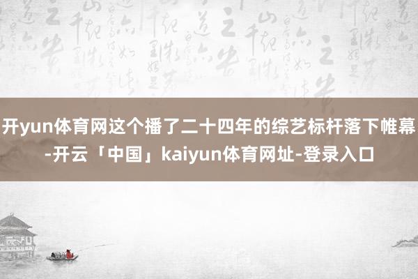 开yun体育网这个播了二十四年的综艺标杆落下帷幕-开云「中国」kaiyun体育网址-登录入口