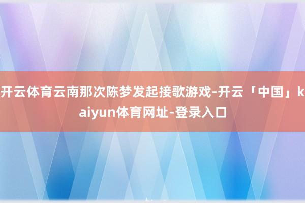 开云体育云南那次陈梦发起接歌游戏-开云「中国」kaiyun体育网址-登录入口