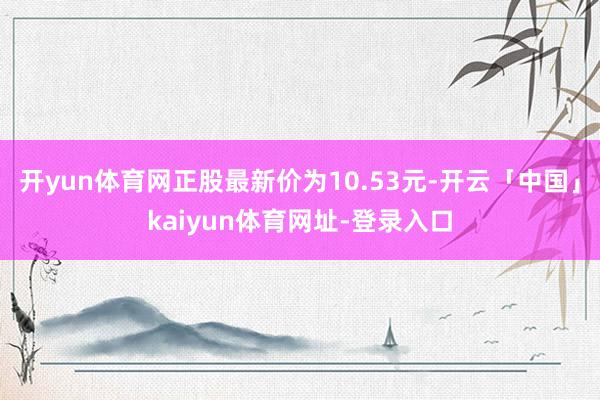 开yun体育网正股最新价为10.53元-开云「中国」kaiyun体育网址-登录入口