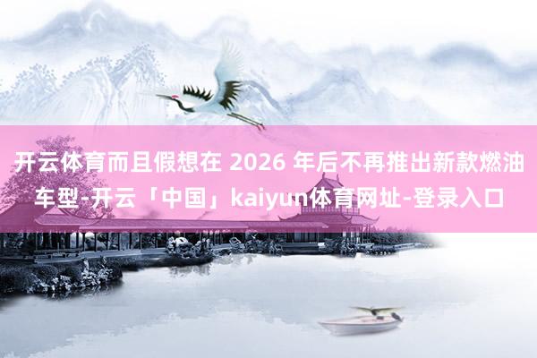 开云体育而且假想在 2026 年后不再推出新款燃油车型-开云「中国」kaiyun体育网址-登录入口