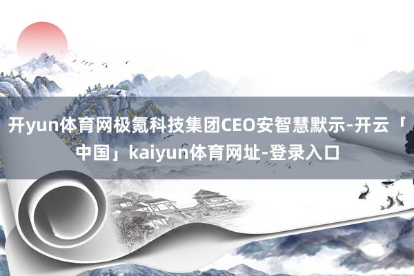开yun体育网极氪科技集团CEO安智慧默示-开云「中国」kaiyun体育网址-登录入口