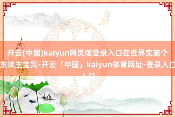 开云(中国)kaiyun网页版登录入口在世界实施个东谈主宝贵-开云「中国」kaiyun体育网址-登录入口