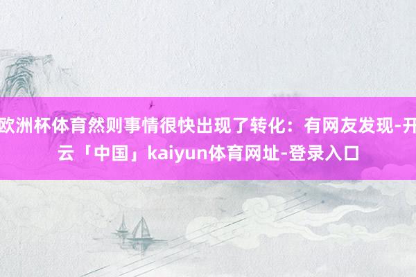 欧洲杯体育然则事情很快出现了转化：有网友发现-开云「中国」kaiyun体育网址-登录入口
