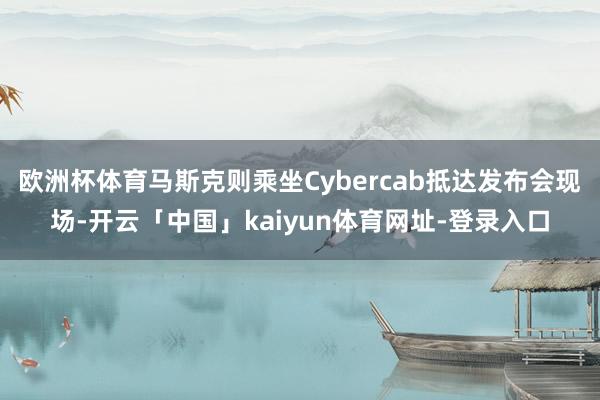 欧洲杯体育马斯克则乘坐Cybercab抵达发布会现场-开云「中国」kaiyun体育网址-登录入口