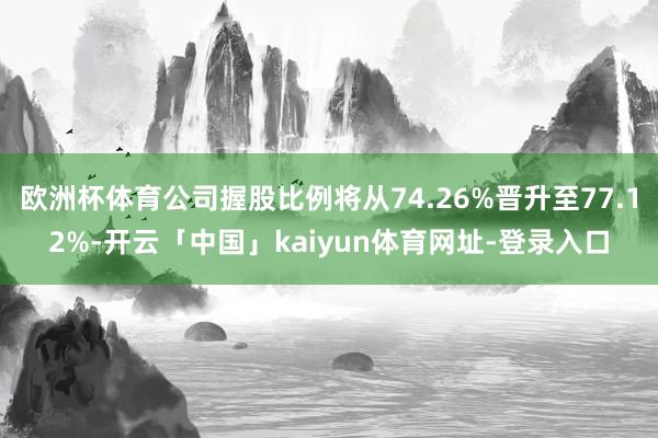 欧洲杯体育公司握股比例将从74.26%晋升至77.12%-开云「中国」kaiyun体育网址-登录入口