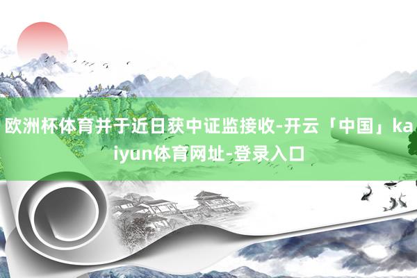 欧洲杯体育并于近日获中证监接收-开云「中国」kaiyun体育网址-登录入口