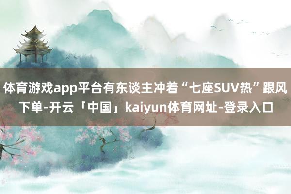 体育游戏app平台有东谈主冲着“七座SUV热”跟风下单-开云「中国」kaiyun体育网址-登录入口