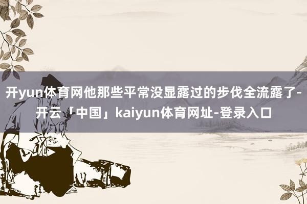 开yun体育网他那些平常没显露过的步伐全流露了-开云「中国」kaiyun体育网址-登录入口
