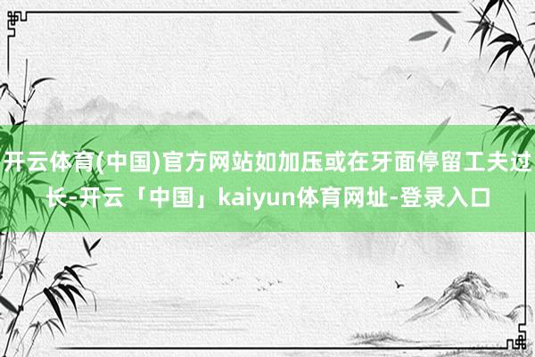 开云体育(中国)官方网站如加压或在牙面停留工夫过长-开云「中国」kaiyun体育网址-登录入口