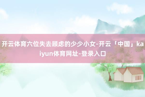 开云体育六位失去顾虑的少少小女-开云「中国」kaiyun体育网址-登录入口