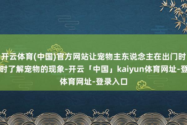 开云体育(中国)官方网站让宠物主东说念主在出门时也能随时了解宠物的现象-开云「中国」kaiyun体育网址-登录入口