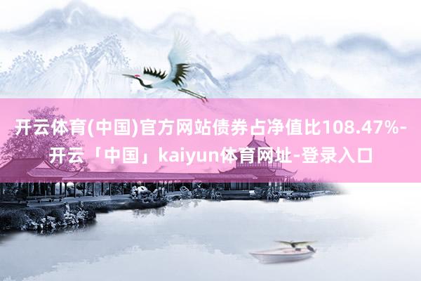 开云体育(中国)官方网站债券占净值比108.47%-开云「中国」kaiyun体育网址-登录入口