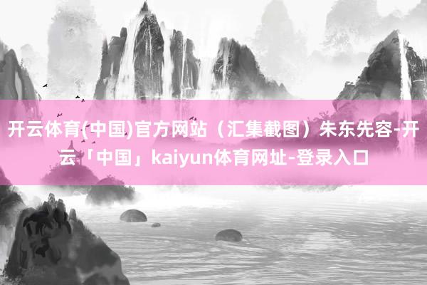 开云体育(中国)官方网站（汇集截图）朱东先容-开云「中国」kaiyun体育网址-登录入口