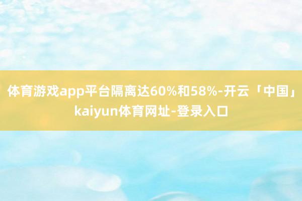 体育游戏app平台隔离达60%和58%-开云「中国」kaiyun体育网址-登录入口