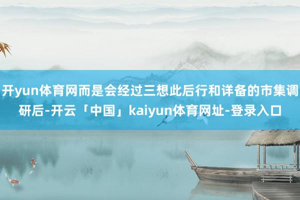 开yun体育网而是会经过三想此后行和详备的市集调研后-开云「中国」kaiyun体育网址-登录入口
