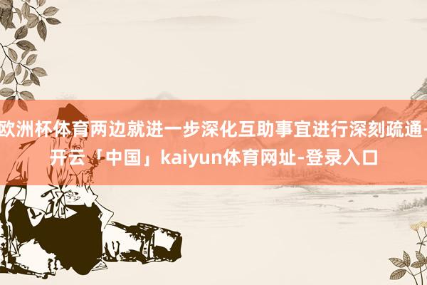 欧洲杯体育两边就进一步深化互助事宜进行深刻疏通-开云「中国」kaiyun体育网址-登录入口