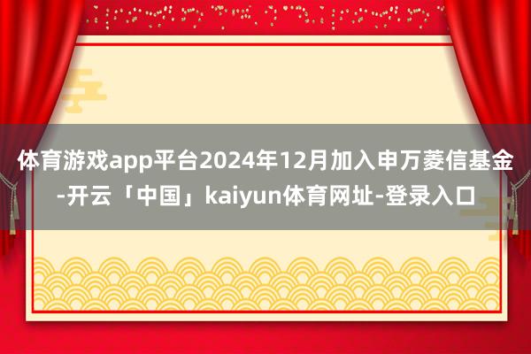 体育游戏app平台2024年12月加入申万菱信基金-开云「中国」kaiyun体育网址-登录入口
