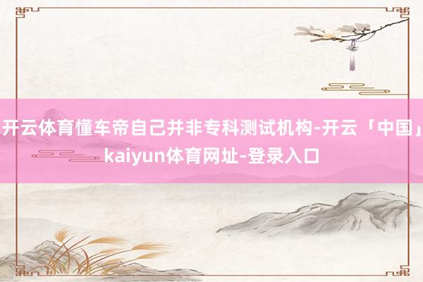 开云体育懂车帝自己并非专科测试机构-开云「中国」kaiyun体育网址-登录入口