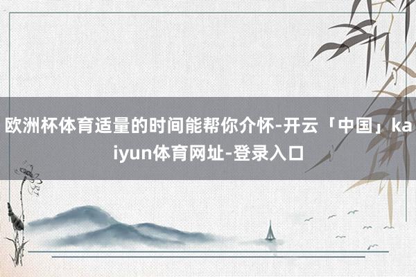 欧洲杯体育适量的时间能帮你介怀-开云「中国」kaiyun体育网址-登录入口
