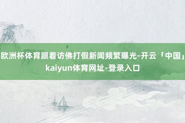 欧洲杯体育跟着访佛打假新闻频繁曝光-开云「中国」kaiyun体育网址-登录入口