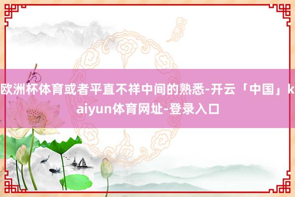欧洲杯体育或者平直不祥中间的熟悉-开云「中国」kaiyun体育网址-登录入口